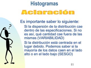 Es importante saber lo siguiente: 
 Si la dispersión de la distribución cae 
dentro de las especificaciones. Si no 
es así, qué cantidad cae fuera de las 
mismas (VARIABILIDAD) 
 Si la distribución está centrada en el 
lugar debido. Podemos saber si la 
mayoría de los datos caen en el lado 
alto o en el lado bajo (SESGO) 
11 
Histogramas 
 