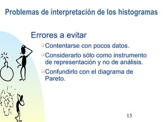 Problemas de interpretación de los histogramas 
Errores a evitar 
Contentarse con pocos datos. 
Considerarlo sólo como instrumento 
de representación y no de análisis. 
Confundirlo con el diagrama de 
Pareto. 
13 
