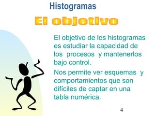 4 
Histogramas 
El objetivo de los histogramas 
es estudiar la capacidad de 
los procesos y mantenerlos 
bajo control. 
Nos permite ver esquemas y 
comportamientos que son 
difíciles de captar en una 
tabla numérica. 
 