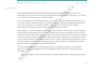 APRENDIZAGENS ESSENCIAIS | ARTICULAÇÃO COM O PERFIL DOS ALUNOS 7.º ANO | 3.º CICLO | História
PÁG. 2
As Aprendizagens Essenciais foram elaboradas tendo por referência uma escolaridade obrigatória de 12 anos, com a
preocupação de dar aos alunos instrumentos para o prosseguimento de estudos, mas pensando igualmente que, para muitos, o
9.º ano representa o fim do contacto com a disciplina de História.
No 3.º ciclo a História torna-se uma disciplina autónoma, uma vez que no 1.º ciclo está integrada no Estudo do Meio e no 2.º
ciclo se trata a História e Geografia de Portugal, o que permite aprofundar a utilização das metodologias específicas desta
área do saber e, optando por uma abordagem cronológica, dar aos alunos uma consciência de outras realidades
espáciotemporais, relacionando a história de Portugal com a história da Europa e do Mundo.
No que respeita ao 7.º ano de escolaridade, as Aprendizagens Essenciais definidas incidem no estudo de etapas fundamentais
do desenvolvimento da humanidade, desde as sociedades recoletoras até à formação da comunidade nacional, no contexto
europeu dos séculos XII a XIV. Pretende-se que o aluno adquira uma consciência histórica que lhe permita assumir uma posição
crítica e participativa na sociedade, reconhecendo a utilidade da História para compreender de forma integrada o mundo em
que vive e para a construção da sua identidade individual e coletiva. A História, através da análise fundamentada e crítica de
exemplos do passado, é uma disciplina fundamental para promover a cultura de autonomia e responsabilidade, referida no
documento Perfil dos Alunos à Saída da Escolaridade Obrigatória (PA).
Para além das Aprendizagens Essenciais identificadas para cada tema do Programa, ao longo do 3º ciclo o aluno deve
desenvolver um conjunto de competências específicas da disciplina de História e transversais a vários temas e anos de
escolaridade:
Consolidar a aquisição e utilizar referentes de tempo e de unidades de tempo histórico: antes de, depois de, milénio,
 