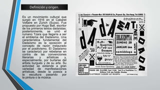 Definición y origen.
Es un movimiento cultural que
surgió en 1916 en el Cabaret
Voltaire en Zúrich (Suiza). Fue
propuesto por Hugo Ball, escritor
de los primeros textos dadaístas;
posteriormente, se unió el
rumano Tzara que llegaría a ser
el emblema del Dadaísmo. Una
característica fundamental del
Dadaísmo es la oposición al
concepto de razón instaurado
por el positivismo. El Dadaísmo
se caracterizó por rebelarse en
contra de las convenciones
literarias y artísticas y,
especialmente, por burlarse del
artista burgués y de su arte. Su
actividad se extiende a gran
variedad de manifestaciones
artísticas, desde la poesía a
la escultura pasando por
la pintura o la música.
 