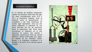 Contexto Histórico
En un periodo de frenética imaginación
creativa -los primeros veinte años del siglo
XX- nace, concretamente, entre 1915 y
1917, el movimiento dadaísta. Tanto el
futurismo como el expresionismo, el
surrealismo y las otras tendencias de
nuestro siglo representan, más que una
actitud deliberada, la expresión de una
forma particular del ser, de reaccionar
frente la experiencia vital. Entre estos
movimientos el dadaísmo es el que
reacciona de manera más violenta y
extremista, cuestionando todos los valores
estéticos y éticos tradicionales que, según
los criterios de sus militantes, habían
llevado a la civilización occidental a la
barbarie y al horror de la primera guerra
mundial.
 