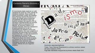 Contexto literario (Autores y
Obras)
El movimiento dada nació en un café
cantante de Zurich en 1916, donde se
recitaban poemas. Esta ciudad, se
había convertido a partir del estallido
de la Primera Guerra Mundial en un
centro de refugio para emigrantes
procedentes de toda Europa que
querían escapar de la guerra. Allí se
reunieron representantes de diversas
escuelas como el expresionismo
alemán, el futurismo italiano y el
cubismo francés. Esto da al dadaísmo
la particularidad de no ser un
movimiento de rebeldía contra una
escuela anterior, sino que cuestiona el
concepto del arte antes de la Primera
Guerra Mundial. La idea del dadaísmo
es rebelarse en contra de las
convenciones literarias y artísticas.
Trata de burlarse del artista burgués.
La manera en la que se expresa el
dadaísmo eran acciones que
intentaban provocar al verdadero
creador atreves de una negación
artística. Autores representativos
Tristan Tzara (Samuel Rosenstock)-La primera aventura celeste
del señor Antipirina (1916).
Hugo Ball. Manifiesto inaugural de la primera velada Dadá-1916
 