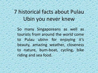 7 historical facts about Pulau
Ubin you never knew
So many Singaporeans as well as
tourists from around the world come
to Pulau ubinn for enjoying it’s
beauty, amazing weather, closeness
to nature, bum-boat, cycling, bike
riding and sea food.
 