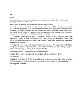 150
4 1002.
zejména vitaminy, hormony, enzymy, antibiotika, aminokyseliny, stopov živné látky minerální apod.,
vyznačující se tím, že se každá z kom
ponent : nejprve desintegruje na partikule, velikostí nepřevyšující 0
mm, které se potom opatří jedním nebo více povlaky z jedné neb více látek ochranných, nereagujících
ani se substancí komponenty, al se zevním prostředím a zabraňujících vzájemnému působení jednotlivýc
komponent i vlivu zevního prostředí, jako jsou minerální oleje, rostlinr oleje, tuky, mastné kyseliny, jejich
estery, vyšší alkoholy, vosky, pry: , plastické hmoty, deriváty celulosy, laky, želatiny, keratin, kasei: zein,
salol, deriváty kyseliny sulfanilové, načež se po případě hom genizují.
2. Obměna způsobu podle bodu 1, vyznačující se tím, že se účinn komponenta nebo
stabilizátor rozpustí ve vodě, tlumivém roztoku, orgt nických rozpouštědlech, olejích nebo
tucích, roztok se adsorbuje m minerální nebo organický nosič, který se pak po případě opatří
povlakel ochranné látky.
3. Způsob podle bodů 1 a 2 vyznačující se tím, že se jako ochrar ných látek používá látek
účinných zároveň jako léčiva, dietetika, živin nebo stabilisátory, jež se nanášejí v podobě
roztoku nebo taveniny n partikule, které mají být chráněny.
. Způsob podle bodů 1, 2 a 3 vyznačující se tím, že se jako nosič
používá látky, která má zároveň účinek jako léčivo, dietetikum, živin
nebo stabilizátor.
| . Způsob podle bodů 1, 2, 3 a 4 vyznačující se přídavkem anti oxydační látky, na příklad
butylhydroxytoluenu, butylhydroxyanisolu hydrochinonu, propyl, dodecyl- nebo oktylgalátu. -
Severografia, závod 03
 