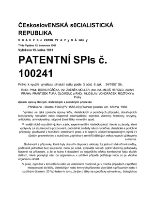 ČEskoslovENSKÁ s0CIALISTICKÁ
REPUBLIKA
U R A D P R o PATEN TY A V y N Å LEz y
Třída Vydáno 15. července 1961
Vyloženo 15. ledna 1961
PATENTNÍ SPIs č.
100241
Právo k využití vynálezu přísluší státu podle 3 odst. 6 zák. . 34/1957 Sb.
RNDr. PhMr. BORIS RŮŽIČKA, inž. ZDENĚK MÜLLER, doc. inž. MILOŠ HEROLD, všichni
PRAHA, FRANTIŠEK ŤUPA, OLOMOUC a RNDr. MILOSLAV VONDRÁČEK, ROZTOKY u
Prahy
Způsob úpravy léčivých, dietetických a podobných přípravků
Přihlášeno . března 1960 (PV 1585-60) Platnost patentu od . března 1960
Vynález se týká způsobu úpravy léčiv, dietetických a podobných přípravků, obsahujících
komponenty nestabilní nebo vzájemně inkompatibilní, zejména vitaminy, hormony, enzymy,
antibiotika, aminokyseliny, stopové živné látky minerální apod.
V novější době rozsáhlý výzkum a jeho experimentální výsledky jakož i teorie a zásady, které
vyplynuly ze zkušeností a pozorování, podstatně změnily názor na léčivé, dietetické a podobné
přípravky, používané v humánní i veterinární praxi, a to nejen k účelům terapeutickým, nýbrž i k
účelům preventivním a nutričním, zejména v země10 dělských velkochovech užitkového
zvířectva.
Zkušenosti s přípravky, které byly dosud k disposici, ukázaly, že jedna či dvě účinné složky,
podávané jednotlivě bud současně, nebo po sobě, zpravidla nestačí splnit všechny požadavky
kladené na přípravek, a že je nutno k dosažení co nejvyššího efektu kombinovat řadu složek
dalších, které poskytují vše, co organismus v určitém případě potřebuje nebo co je vhodné
organismu dodat.
V praxi, zejména v krmivářství nebo ve veterinární medicině, je v mnoha případech zapotřebí
inkorporovat do léčiv, dietetických nebo krmných přípravků více látek s příbuzným nebo i
rozdílným účinkem. 20 Vzhledem k tomu, že jde o látky se specificky vyhraněnou, biologickou
 
