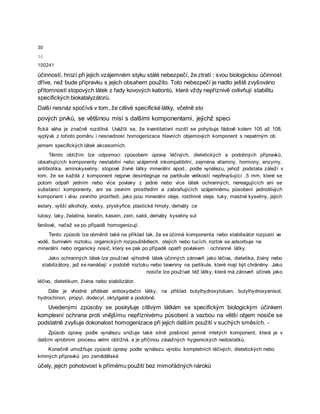 30
50
100241
účinností, hrozí při jejich vzájemném styku stálé nebezpečí, že ztratí : svou biologickou účinnost
dříve, než bude přípravku s jejich obsahem použito. Toto nebezpečí je nadto ještě zvyšováno
přítomností stopových látek z řady kovových kationtů, které vždy nepříznivě ovlivňují stabilitu
specifických biokatalyzátorů.
Další nesnáz spočívá v tom, že citlivé specifické látky, včetně sto
pových prvků, se většinou mísí s dalšími komponentami, jejichž speci
fická váha je značně rozdílná. Uvážíli se, že kvantitativní rozdíl se pohybuje řádově kolem 105 až 108,
vyplývá z tohoto poměru i nesnadnost homogenizace hlavních objemových komponent s nepatrným ob
jemem specifických látek akcesorních.
Těmto obtížím lze odpomoci způsobem úpravy léčivých, dietetických a podobných přípravků,
obsahujících komponenty nestabilní nebo vzájemně inkompatibilní, zejména vitaminy, hormony, enzymy,
antibiotika, aminokyseliny, stopové živné látky minerální apod., podle vynálezu, jehož podstata záleží v
tom, že se každá z komponent nejprve desintegruje na partikule velikostí nepřevyšující ,5 mm, které se
potom odpaří jedním nebo více povlaky z jedné nebo více látek ochranných, nereagujících ani se
substancí komponenty, ani se zevním prostředím a zabraňujících vzájemnému působení jednotlivých
komponent i vlivu zevního prostředí, jako jsou minerální oleje, rostlinné oleje, tuky, mastné kyseliny, jejich
estery, vyšší alkoholy, vosky, pryskyřice, plastické hmoty, deriváty ce
lulosy, laky, želatina, keratin, kasein, zein, salol, deriváty kyseliny sul
fanilové, načež se po případě homogenizují.
Tento způsob lze obměnit také na příklad tak, že se účinná komponenta nebo stabilisátor rozpustí ve
vodě, tlumivém roztoku, organických rozpouštědlech, olejích nebo tucích, roztok se adsorbuje na
minerální nebo organický nosič, který se pak po případě opatří povlakem · ochranné látky.
Jako ochranných látek lze používat výhodně látek účinných zároveň jako léčiva, dietetika, živiny nebo
stabilizátory, jež se nanášejí v podobě roztoku nebo taveniny na partikule, které mají být chráněny. Jako
nosiče lze používat též látky, která má zároveň účinek jako
léčivo, dietetikum, živina nebo stabilizátor.
Dále je vhodné přidávat antioxydační látky, na příklad butylhydroxytoluen, butylhydroxyanisol,
hydrochinon, propyl, dodecyl, oktylgalát a podobně.
Uvedenými způsoby se poskytuje citlivým látkám se specifickým biologickým účinkem
komplexní ochrana proti vnějšímu nepříznivému působení a vazbou na větší objem nosiče se
podstatně zvyšuje dokonalost homogenizace při jejich dalším použití v suchých směsích. -
Způsob úpravy podle vynálezu snižuje také silně prašnost jemně mletých komponent, která je v
dalším výrobním procesu velmi obtížná. a je příčinou závažných hygienických nedostatků.
Konečně umožňuje způsob úpravy podle vynálezu výrobu kompletních léčivých, dietetických nebo
krmných přípravků pro zemědělské
účely, jejich pohotovost k přímému použití bez mimořádných nároků
 