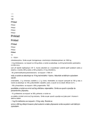 100
110
130
Příklad
Příklad
Příklad
Příklad .
Příklad
Príklad
Príklad
Příklad
Příklad
Příklad
Příklad
10:
3. - 100241
chlortetracyklinu. Směs se pak homogenisuje s technickým chlortetracyklinem do 1000 kg.
: 4 kg nitrofurazonu se rozpustí ve 40 kg etheru a roztok se adsorbuje na 40 kg technického pankreatinu
a směs se vy
suší při teplotě nepřevyšující 30° C. Suchý adsorbát se v rozprašovací sušárně opatří povlakem salolu a
stearinu z roztoku 200 g salolu a 300 g stearinu v 5 kg chloroformu.
: 50 g diaminodihydroxyarsenobenzenu se rozpustí v 1000 ml
vody a roztok se adsorbuje na 10 kg technického 1-lysinu. Adsorbát se běžným způsobem
vysuší.
zinečnatého, ,5 g chromanu sodného a ,2 g síranu nikelnatého se rozpustí postupně ve 100 g vody a
roztok se adsorbuje na 100 g odtučněného sójového pudru a vysuší se na obsah vlhkosti do %. -
: 100 g furazolidonu se rozpustí v 500 g organického TOZ
pouštědla a roztok se smísí se3 kg uhličitanu vápenatého. Směs se vysuší a použije do
preventivního přípravku.
: 10 g stilbestrolu se rozpustí ve 300 g ethanolu a roztok se
za stálého míchání smísí se 2 kg močoviny. Směs se pak vysuší a použije se jí jako první triturace k
dalšímu ředění.
: 1 kg D-methioninu se rozpustí v 10 kg vody. Roztok se
smísí s 200 kg vlhkých kvasnic před sušením a takto připravená směs se potom suší běžným
způsobem.
 