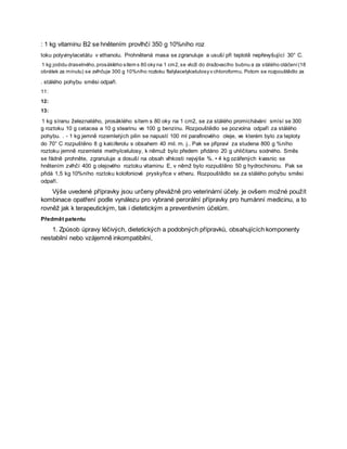 : 1 kg vitaminu B2 se hnětením provlhčí 350 g 10%ního roz
toku polyvinylacetátu v ethanolu. Prohnětená masa se zgranuluje a usuší při teplotě nepřevyšující 30° C.
1 kg jodidu draselného,prosáklého sítem s 80 oky na 1 cm2,se vloží do dražovacího bubnu a za stálého otáčení(18
obrátek za minutu) se zvlhčuje 300 g 10%ního roztoku ftalylacetylcelulosy v chloroformu. Potom se rozpouštědlo za
. stálého pohybu směsi odpaří.
11:
12:
13:
1 kg síranu železnatého, prosáklého sítem s 80 oky na 1 cm2, se za stálého promíchávání smísí se 300
g roztoku 10 g cetacea a 10 g stearinu ve 100 g benzinu. Rozpouštědlo se pozvolna odpaří za stálého
pohybu. . - 1 kg jemně rozemletých pilin se napustí 100 ml parafinového oleje, ve kterém bylo za teploty
do 70° C rozpuštěno 8 g kalciferolu s obsahem 40 mil. m. j.. Pak se připraví za studena 800 g %ního
roztoku jemně rozemleté methylcelulosy, k němuž bylo předem přidáno 20 g uhličitanu sodného. Směs
se řádně prohněte, zgranuluje a dosuší na obsah vlhkosti nejvýše %. • 4 kg ozářených kvasnic se
hnětením zvlhčí 400 g olejového roztoku vitaminu E, v němž bylo rozpuštěno 50 g hydrochinonu. Pak se
přidá 1,5 kg 10%ního roztoku kolofoniové pryskyřice v etheru. Rozpouštědlo se za stálého pohybu směsi
odpaří.
Výše uvedené přípravky jsou určeny převážně pro veterinární účely. je ovšem možné použít
kombinace opatření podle vynálezu pro vybrané perorální přípravky pro humánní medicinu, a to
rovněž jak k terapeutickým, tak i dietetickým a preventivním účelům.
Předmět patentu
1. Způsob úpravy léčivých, dietetických a podobných přípravků, obsahujících komponenty
nestabilní nebo vzájemně inkompatibilní,
 