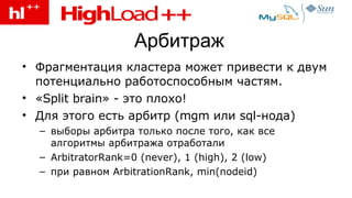Арбитраж Фрагментация кластера может привести к двум потенциально работоспособным частям . « Split brain » - это плохо! Для этого есть арбитр ( mgm  или  sql- нода) выборы арбитра только после того, как все алгоритмы арбитража отработали ArbitratorRank=0 (never), 1 (high), 2 (low) при равном  ArbitrationRank, min(nodeid) 