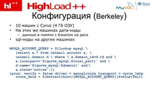 Конфигурация  ( Berkeley ) 10 машин с  Cyrus (4  Гб ОЗУ) На этих же машинах дата-ноды данные в памяти с бэкапом на диск sql- ноды на других машинах MYSQL_ACCOUNT_QUERY = ${lookup mysql \ {select a.* from calmail.account a, \ calmail.domain d \ where \ a.domain_id=d.id and \ a.localpart='${quote_mysql:$local_part}' and \ d.name='${quote_mysql:$domain}' and   \ a.state='active';}} cyrus: verify = false driver = manualroute transport = cyrus_lmtp route_data = ${extract{host}{MYSQL_ACCOUNT_QUERY}{$value}fail}   