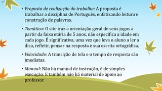 • Proposta de realização do trabalho: A proposta é
trabalhar a disciplina de Português, enfatizando leitura e
construção de palavras.
• Temática: O site traz a orientação geral de seus jogos a
partir da faixa etária de 5 anos, não especifica a idade em
cada jogo. É significativa, uma vez que leva o aluno a ler a
dica, refletir, pensar na resposta e sua escrita ortográfica.
• Velocidade: A transição de tela e o tempo de resposta são
imediatas.
• Manual: Não há manual de instrução, é de simples
execução. E também não há material de apoio ao
professor.
 