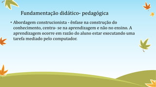 Fundamentação didático- pedagógica
• Abordagem construcionista - ênfase na construção do
conhecimento, centra- se na aprendizagem e não no ensino. A
aprendizagem ocorre em razão do aluno estar executando uma
tarefa mediado pelo computador.
 