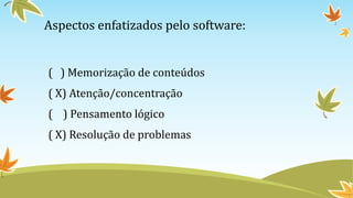 Aspectos enfatizados pelo software:
( ) Memorização de conteúdos
( X) Atenção/concentração
( ) Pensamento lógico
( X) Resolução de problemas
 