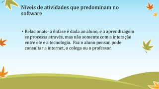 Níveis de atividades que predominam no
software
• Relacionais- a ênfase é dada ao aluno, e a aprendizagem
se processa através, mas não somente com a interação
entre ele e a tecnologia. Faz o aluno pensar, pode
consultar a internet, o colega ou o professor.
 