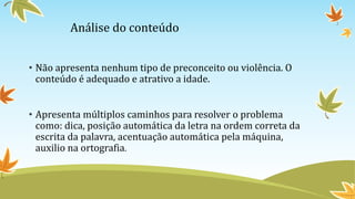 Análise do conteúdo
• Não apresenta nenhum tipo de preconceito ou violência. O
conteúdo é adequado e atrativo a idade.
• Apresenta múltiplos caminhos para resolver o problema
como: dica, posição automática da letra na ordem correta da
escrita da palavra, acentuação automática pela máquina,
auxilio na ortografia.
 