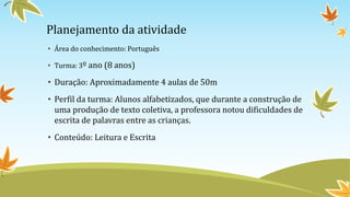 Planejamento da atividade
• Área do conhecimento: Português
• Turma: 3º ano (8 anos)
• Duração: Aproximadamente 4 aulas de 50m
• Perfil da turma: Alunos alfabetizados, que durante a construção de
uma produção de texto coletiva, a professora notou dificuldades de
escrita de palavras entre as crianças.
• Conteúdo: Leitura e Escrita
 