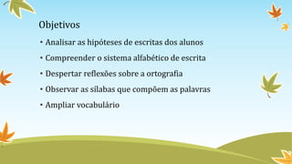 Objetivos
• Analisar as hipóteses de escritas dos alunos
• Compreender o sistema alfabético de escrita
• Despertar reflexões sobre a ortografia
• Observar as sílabas que compõem as palavras
• Ampliar vocabulário
 