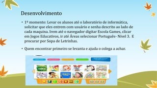 Desenvolvimento
• 1º momento: Levar os alunos até o laboratório de informática,
solicitar que eles entrem com usuário e senha descrito ao lado de
cada maquina. Irem até o navegador digitar Escola Games, clicar
em Jogos Educativos, ir até Áreas selecionar Português- Nível 3. E
procurar por Sopa de Letrinhas.
• Quem encontrar primeiro se levanta e ajuda o colega a achar.
 
