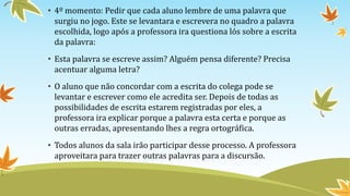 • 4º momento: Pedir que cada aluno lembre de uma palavra que
surgiu no jogo. Este se levantara e escrevera no quadro a palavra
escolhida, logo após a professora ira questiona lós sobre a escrita
da palavra:
• Esta palavra se escreve assim? Alguém pensa diferente? Precisa
acentuar alguma letra?
• O aluno que não concordar com a escrita do colega pode se
levantar e escrever como ele acredita ser. Depois de todas as
possibilidades de escrita estarem registradas por eles, a
professora ira explicar porque a palavra esta certa e porque as
outras erradas, apresentando lhes a regra ortográfica.
• Todos alunos da sala irão participar desse processo. A professora
aproveitara para trazer outras palavras para a discursão.
 