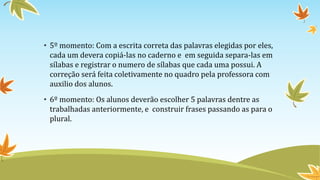 • 5º momento: Com a escrita correta das palavras elegidas por eles,
cada um devera copiá-las no caderno e em seguida separa-las em
sílabas e registrar o numero de sílabas que cada uma possui. A
correção será feita coletivamente no quadro pela professora com
auxilio dos alunos.
• 6º momento: Os alunos deverão escolher 5 palavras dentre as
trabalhadas anteriormente, e construir frases passando as para o
plural.
 
