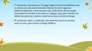 • 7º momento: A professora irá pegar algum texto já trabalhado com
os alunos em sala anteriormente. Retirar do texto algumas
palavras digita-las e leva-las para sala. Cada aluno devera pegar
uma palavra e formar trios entre os colegas, logo após recortar as
sílaba das palavras e juntos construírem uma cartela de bingo.
• 8º momento: Após a confecção, eles deverão trocar as cartelas
entre os trios, para iniciar o Bingo Silábico.
 