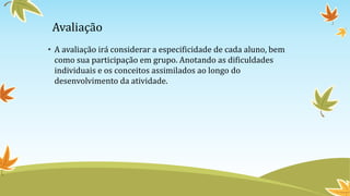 Avaliação
• A avaliação irá considerar a especificidade de cada aluno, bem
como sua participação em grupo. Anotando as dificuldades
individuais e os conceitos assimilados ao longo do
desenvolvimento da atividade.
 