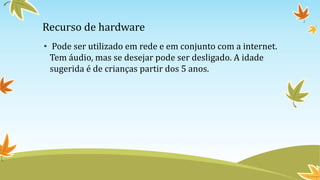 Recurso de hardware
• Pode ser utilizado em rede e em conjunto com a internet.
Tem áudio, mas se desejar pode ser desligado. A idade
sugerida é de crianças partir dos 5 anos.
 