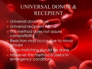  Universal donor O-ve
 Universal recipient AB+ve
 This method does not assure
compatibility
 Reaction may occur due to minor
groups
 Cross matching should be done
 However this method is useful in
emergency conditions
 