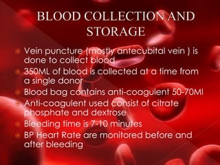  Vein puncture (mostly antecubital vein ) is
done to collect blood
 350ML of blood is collected at a time from
a single donor
 Blood bag contains anti-coagulent 50-70Ml
 Anti-coagulent used consist of citrate
phosphate and dextrose
 Bleeding time is 7-10 minutes
 BP Heart Rate are monitored before and
after bleeding
 