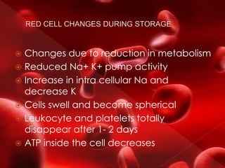  Changes due to reduction in metabolism
 Reduced Na+ K+ pump activity
 Increase in intra cellular Na and
decrease K
 Cells swell and become spherical
 Leukocyte and platelets totally
disappear after 1- 2 days
 ATP inside the cell decreases
 