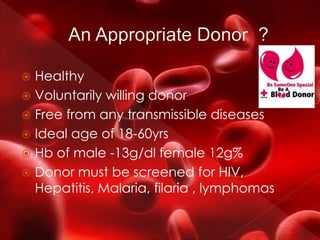  Healthy
 Voluntarily willing donor
 Free from any transmissible diseases
 Ideal age of 18-60yrs
 Hb of male -13g/dl female 12g%
 Donor must be screened for HIV,
Hepatitis, Malaria, filaria , lymphomas
 