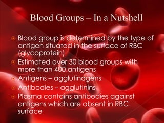 Blood group is determined by the type of
antigen situated in the surface of RBC
(glycoprotein)
 Estimated over 30 blood groups with
more than 400 antigens
 Antigens – agglutinogens
 Antibodies – agglutinins
 Plasma contains antibodies against
antigens which are absent in RBC
surface
 