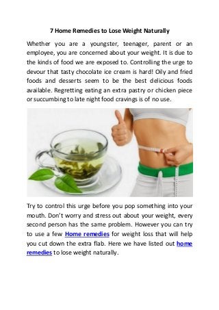 7 Home Remedies to Lose Weight Naturally
Whether you are a youngster, teenager, parent or an
employee, you are concerned about your weight. It is due to
the kinds of food we are exposed to. Controlling the urge to
devour that tasty chocolate ice cream is hard! Oily and fried
foods and desserts seem to be the best delicious foods
available. Regretting eating an extra pastry or chicken piece
or succumbing to late night food cravings is of no use.
Try to control this urge before you pop something into your
mouth. Don’t worry and stress out about your weight, every
second person has the same problem. However you can try
to use a few Home remedies for weight loss that will help
you cut down the extra flab. Here we have listed out home
remedies to lose weight naturally.
 
