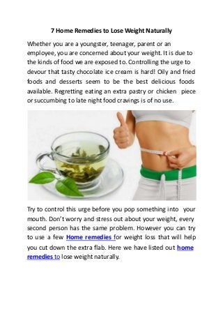 7 Home Remedies to Lose Weight Naturally
Whether you are a youngster, teenager, parent or an
employee, you are concerned about your weight. It is due to
the kinds of food we are exposed to. Controlling the urge to
devour that tasty chocolate ice cream is hard! Oily and fried
foods and desserts seem to be the best delicious foods
available. Regretting eating an extra pastry or chicken
or succumbing to late night food cravings is of no use.
piece
Try to control this urge before you pop something into your
mouth. Don’t worry and stress out about your weight, every
second person has the same problem. However you can try
to use a few Home remedies for weight loss that will help
you cut down the extra flab. Here we have listed out home
remedies to lose weight naturally.
 