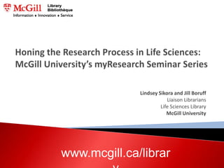 Honing the Research Process in Life Sciences: McGill University’s myResearch Seminar Series Lindsey Sikora and Jill Boruff  Liaison Librarians  Life Sciences Library McGill University www.mcgill.ca/library 