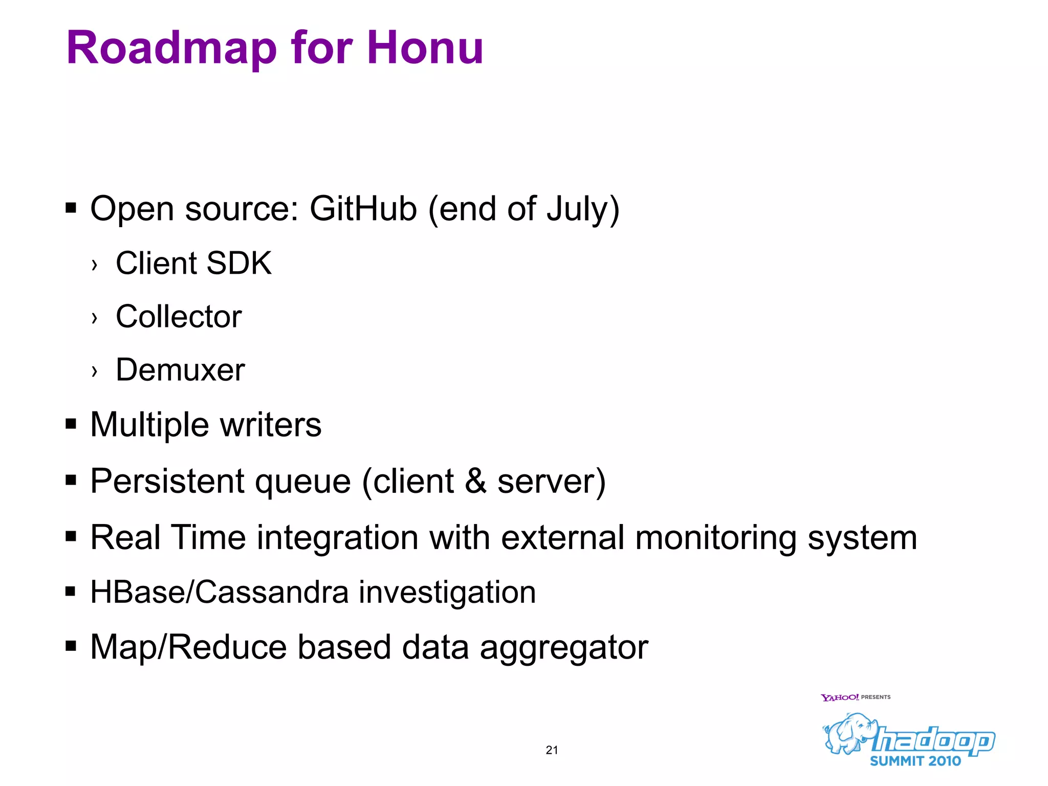 Roadmap for Honu Open source: GitHub (end of July) Client SDK Collector Demuxer Multiple writers Persistent queue (client & server) Real Time integration with external monitoring system HBase/Cassandra investigation Map/Reduce based data aggregator 