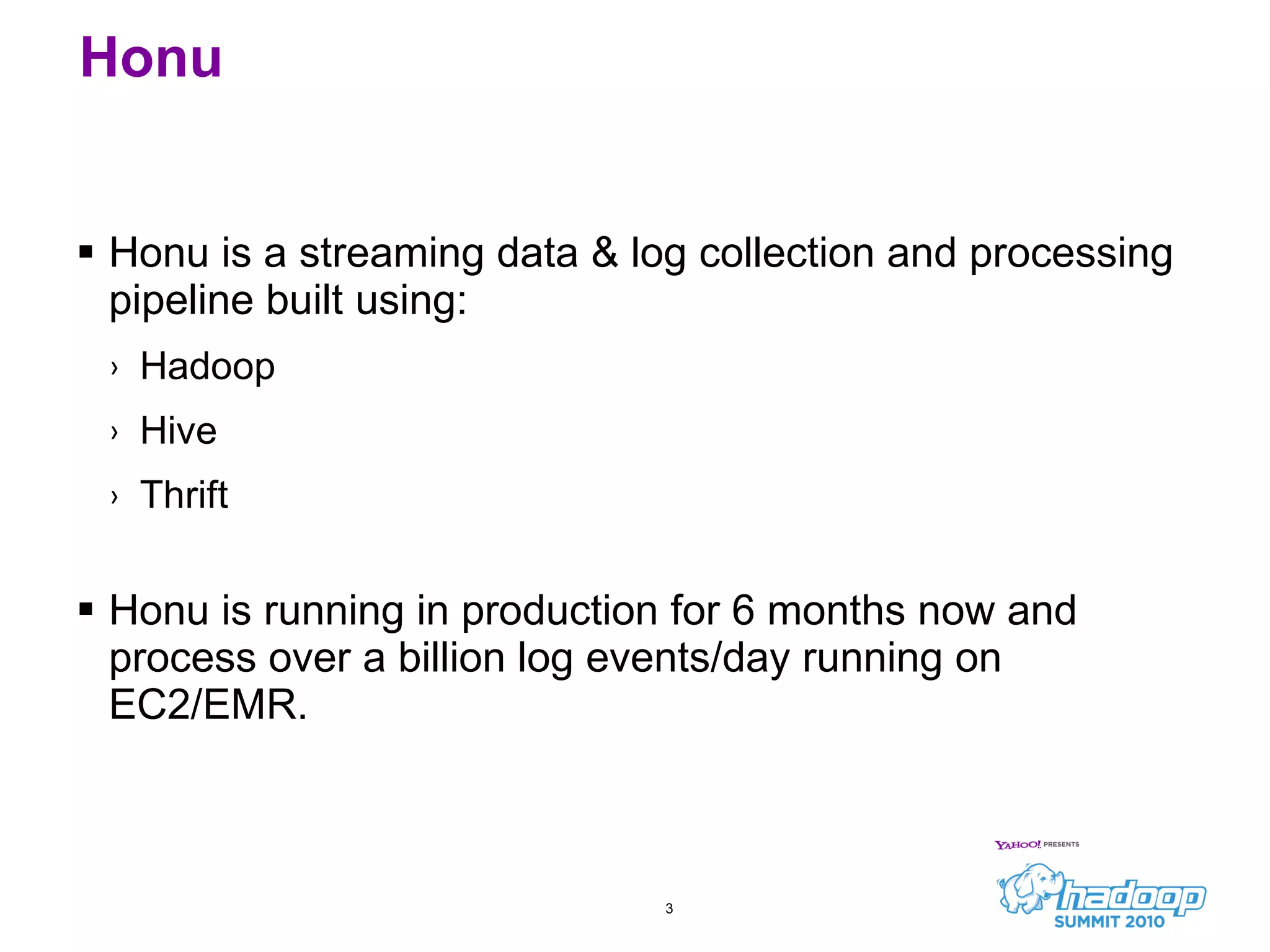 Honu Honu is a streaming data & log collection and processing pipeline built using: Hadoop Hive Thrift Honu is running in production for 6 months now and process over a billion log events/day running on EC2/EMR. 