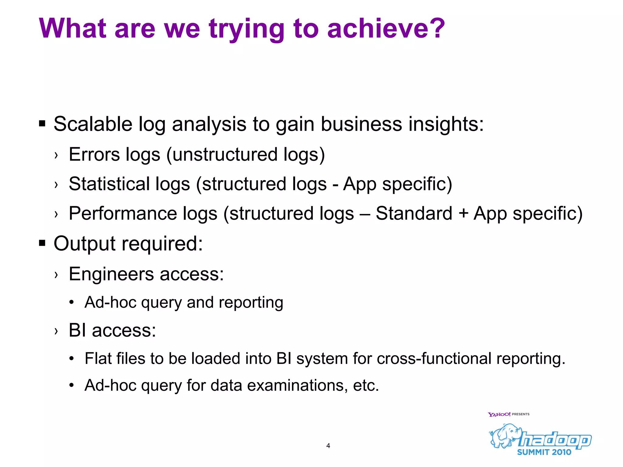 What are we trying to achieve? Scalable log analysis to gain business insights: Errors logs (unstructured logs) Statistical logs (structured logs - App specific) Performance logs (structured logs – Standard + App specific) Output required: Engineers access: Ad-hoc query and reporting BI access: Flat files to be loaded into BI system for cross-functional reporting. Ad-hoc query for data examinations, etc. 