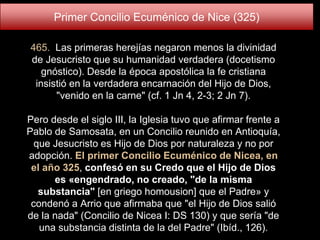 465. Las primeras herejías negaron menos la divinidad
de Jesucristo que su humanidad verdadera (docetismo
gnóstico). Desde la época apostólica la fe cristiana
insistió en la verdadera encarnación del Hijo de Dios,
"venido en la carne" (cf. 1 Jn 4, 2-3; 2 Jn 7).
Pero desde el siglo III, la Iglesia tuvo que afirmar frente a
Pablo de Samosata, en un Concilio reunido en Antioquía,
que Jesucristo es Hijo de Dios por naturaleza y no por
adopción. El primer Concilio Ecuménico de Nicea, en
el año 325, confesó en su Credo que el Hijo de Dios
es «engendrado, no creado, "de la misma
substancia" [en griego homousion] que el Padre» y
condenó a Arrio que afirmaba que "el Hijo de Dios salió
de la nada" (Concilio de Nicea I: DS 130) y que sería "de
una substancia distinta de la del Padre" (Ibíd., 126).
Primer Concilio Ecuménico de Nice (325)
 