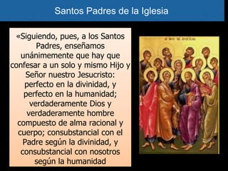«Siguiendo, pues, a los Santos
Padres, enseñamos
unánimemente que hay que
confesar a un solo y mismo Hijo y
Señor nuestro Jesucristo:
perfecto en la divinidad, y
perfecto en la humanidad;
verdaderamente Dios y
verdaderamente hombre
compuesto de alma racional y
cuerpo; consubstancial con el
Padre según la divinidad, y
consubstancial con nosotros
según la humanidad
Santos Padres de la Iglesia
 