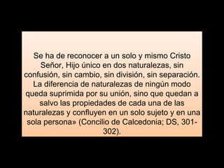 Se ha de reconocer a un solo y mismo Cristo
Señor, Hijo único en dos naturalezas, sin
confusión, sin cambio, sin división, sin separación.
La diferencia de naturalezas de ningún modo
queda suprimida por su unión, sino que quedan a
salvo las propiedades de cada una de las
naturalezas y confluyen en un solo sujeto y en una
sola persona» (Concilio de Calcedonia; DS, 301-
302).
 