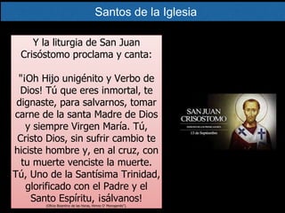 Y la liturgia de San Juan
Crisóstomo proclama y canta:
"¡Oh Hijo unigénito y Verbo de
Dios! Tú que eres inmortal, te
dignaste, para salvarnos, tomar
carne de la santa Madre de Dios
y siempre Virgen María. Tú,
Cristo Dios, sin sufrir cambio te
hiciste hombre y, en al cruz, con
tu muerte venciste la muerte.
Tú, Uno de la Santísima Trinidad,
glorificado con el Padre y el
Santo Espíritu, ¡sálvanos!
(Oficio Bizantino de las Horas, Himno O' Monogenés").
Santos de la Iglesia
 