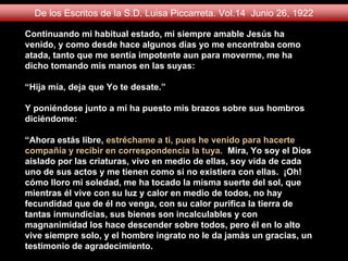 Continuando mi habitual estado, mi siempre amable Jesús ha
venido, y como desde hace algunos días yo me encontraba como
atada, tanto que me sentía impotente aun para moverme, me ha
dicho tomando mis manos en las suyas:
“Hija mía, deja que Yo te desate.”
Y poniéndose junto a mí ha puesto mis brazos sobre sus hombros
diciéndome:
“Ahora estás libre, estréchame a ti, pues he venido para hacerte
compañía y recibir en correspondencia la tuya. Mira, Yo soy el Dios
aislado por las criaturas, vivo en medio de ellas, soy vida de cada
uno de sus actos y me tienen como si no existiera con ellas. ¡Oh!
cómo lloro mi soledad, me ha tocado la misma suerte del sol, que
mientras él vive con su luz y calor en medio de todos, no hay
fecundidad que de él no venga, con su calor purifica la tierra de
tantas inmundicias, sus bienes son incalculables y con
magnanimidad los hace descender sobre todos, pero él en lo alto
vive siempre solo, y el hombre ingrato no le da jamás un gracias, un
testimonio de agradecimiento.
De los Escritos de la S.D. Luisa Piccarreta. Vol.14 Junio 26, 1922
 