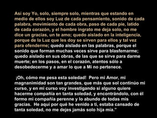 Así soy Yo, solo, siempre solo, mientras que estando en
medio de ellos soy Luz de cada pensamiento, sonido de cada
palabra, movimiento de cada obra, paso de cada pie, latido
de cada corazón, y el hombre ingrato me deja solo, no me
dice un gracias, un te amo; quedo aislado en la inteligencia,
porque de la Luz que les doy se sirven para ellos y tal vez
para ofenderme; quedo aislado en las palabras, porque el
sonido que forman muchas veces sirve para blasfemarme;
quedo aislado en sus obras, de las que se sirve para darme
muerte; en los pasos, en el corazón, atentos sólo a
desobedecerme y a amar lo que a Mí no pertenece.
¡Oh, cómo me pesa esta soledad! Pero mi Amor, mi
magnanimidad son tan grandes, que más que sol continúo mi
curso, y en mi curso voy investigando si alguno quiere
hacerme compañía en tanta soledad, y encontrándolo, con él
formo mi compañía perenne y lo abundo de todas mis
gracias. He aquí por qué he venido a ti, estaba cansado de
tanta soledad, no me dejes jamás solo hija mía.”
 