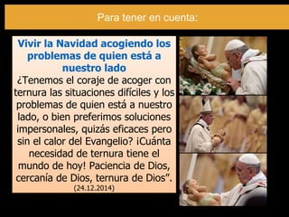 Vivir la Navidad acogiendo los
problemas de quien está a
nuestro lado
¿Tenemos el coraje de acoger con
ternura las situaciones difíciles y los
problemas de quien está a nuestro
lado, o bien preferimos soluciones
impersonales, quizás eficaces pero
sin el calor del Evangelio? ¡Cuánta
necesidad de ternura tiene el
mundo de hoy! Paciencia de Dios,
cercanía de Dios, ternura de Dios”.
(24.12.2014)
Para tener en cuenta:
 