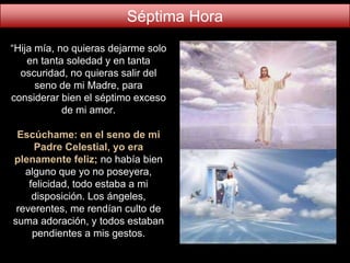 “Hija mía, no quieras dejarme solo
en tanta soledad y en tanta
oscuridad, no quieras salir del
seno de mi Madre, para
considerar bien el séptimo exceso
de mi amor.
Escúchame: en el seno de mi
Padre Celestial, yo era
plenamente feliz; no había bien
alguno que yo no poseyera,
felicidad, todo estaba a mi
disposición. Los ángeles,
reverentes, me rendían culto de
suma adoración, y todos estaban
pendientes a mis gestos.
Séptima Hora
 