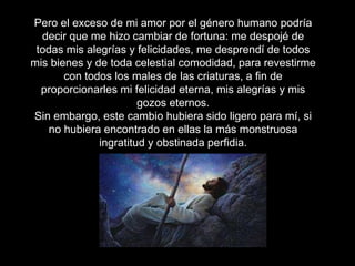 Pero el exceso de mi amor por el género humano podría
decir que me hizo cambiar de fortuna: me despojé de
todas mis alegrías y felicidades, me desprendí de todos
mis bienes y de toda celestial comodidad, para revestirme
con todos los males de las criaturas, a fin de
proporcionarles mi felicidad eterna, mis alegrías y mis
gozos eternos.
Sin embargo, este cambio hubiera sido ligero para mí, si
no hubiera encontrado en ellas la más monstruosa
ingratitud y obstinada perfidia.
 