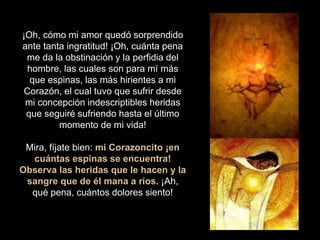 ¡Oh, cómo mi amor quedó sorprendido
ante tanta ingratitud! ¡Oh, cuánta pena
me da la obstinación y la perfidia del
hombre, las cuales son para mí más
que espinas, las más hirientes a mi
Corazón, el cual tuvo que sufrir desde
mi concepción indescriptibles heridas
que seguiré sufriendo hasta el último
momento de mi vida!
Mira, fíjate bien: mi Corazoncito ¡en
cuántas espinas se encuentra!
Observa las heridas que le hacen y la
sangre que de él mana a ríos. ¡Ah,
qué pena, cuántos dolores siento!
 