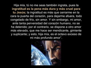 Hija mía, tú no me seas también ingrata, pues la
ingratitud es la pena más dura y más cruel para
tu Jesús; la ingratitud es más que cerrarme en la
cara la puerta del corazón, para dejarme afuera, todo
congelado de frío, sin amor. Y sin embargo, mi amor,
ante tanta perversidad del corazón humano, no se
ha detenido; por el contrario, se dispone a otro amor
más elevado, que me hace ser mendicante, gimiente
y suplicante; y esto, hija mía, es el octavo exceso de
mi más profundo amor”.
 